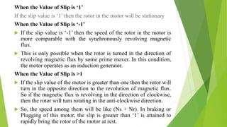 When the Value of Slip is ‘1’
If the slip value is ‘1’ then the rotor in the motor will be stationary
When the Value of Slip is ‘-1’
 If the slip value is ‘-1’ then the speed of the rotor in the motor is
more comparable with the synchronously revolving magnetic
flux.
 This is only possible when the rotor is turned in the direction of
revolving magnetic flux by some prime mover. In this condition,
the motor operates as an induction generator.
When the Value of Slip is >1
 If the slip value of the motor is greater than one then the rotor will
turn in the opposite direction to the revolution of magnetic flux.
So if the magnetic flux is revolving in the direction of clockwise,
then the rotor will turn rotating in the anti-clockwise direction.
 So, the speed among them will be like (Ns + Nr). In braking or
Plugging of this motor, the slip is greater than ‘1’ is attained to
rapidly bring the rotor of the motor at rest.
 