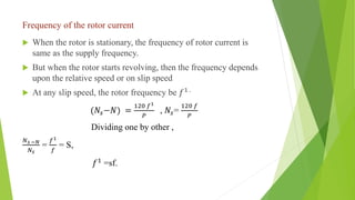 Frequency of the rotor current
 When the rotor is stationary, the frequency of rotor current is
same as the supply frequency.
 But when the rotor starts revolving, then the frequency depends
upon the relative speed or on slip speed
 At any slip speed, the rotor frequency be 𝑓1 .
(𝑁𝑠−𝑁) =
120 𝑓1
𝑃
, 𝑁𝑠=
120 𝑓
𝑃
Dividing one by other ,
𝑁𝑠 −𝑁
𝑁𝑠
=
𝑓1
𝑓
= S,
𝑓1 =sf.
 