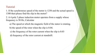 Tutorial
1. If the synchronous speed of the motor is 1250 and the actual speed is
1300 then please find the slip in the motor?
2. A 4 pole 3 phase induction motor operates from a supply whose
frequency is 50 Hz, Calculate
a) The speed at which the magnetic field of the stator is rotating.
b) the speed of the rotor when the slip is 0.04.
c) the frequency of the rotor current when the slip is 0.03
d) frequency of the rotor current at standstill.
 
