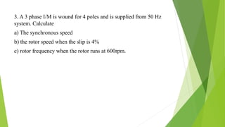 3. A 3 phase I/M is wound for 4 poles and is supplied from 50 Hz
system. Calculate
a) The synchronous speed
b) the rotor speed when the slip is 4%
c) rotor frequency when the rotor runs at 600rpm.
 