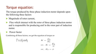 Torque equation:
The torque produced by three phase induction motor depends upon
the following three factors
 Magnitude of rotor current,
 Flux which interact with the rotor of three phase induction motor
and is responsible for producing emf in the rotor part of induction
motor.
 Power factor
Combining all these factors, we get the equation of torque as-
 