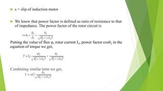  s = slip of induction motor
 We know that power factor is defined as ratio of resistance to that
of impedance. The power factor of the rotor circuit is
Putting the value of flux φ, rotor current I2, power factor cosθ2 in the
equation of torque we get,
Combining similar term we get,
 
