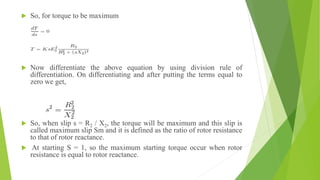  So, for torque to be maximum
 Now differentiate the above equation by using division rule of
differentiation. On differentiating and after putting the terms equal to
zero we get,
 So, when slip s = R2 / X2, the torque will be maximum and this slip is
called maximum slip Sm and it is defined as the ratio of rotor resistance
to that of rotor reactance.
 At starting S = 1, so the maximum starting torque occur when rotor
resistance is equal to rotor reactance.
 