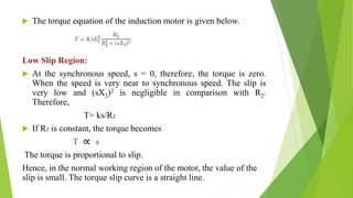  The torque equation of the induction motor is given below.
Low Slip Region:
 At the synchronous speed, s = 0, therefore, the torque is zero.
When the speed is very near to synchronous speed. The slip is
very low and (sX2)2 is negligible in comparison with R2.
Therefore,
T= ks/R2
 If R2 is constant, the torque becomes
T s
The torque is proportional to slip.
Hence, in the normal working region of the motor, the value of the
slip is small. The torque slip curve is a straight line.
 