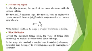  Medium Slip Region
As the slip increases, the speed of the motor decreases with the
increase in load.
The term (sX2)2 becomes large. The term R2
2 may be neglected in
comparison with the term (sX2)2 and the torque equation becomes as
shown below.
𝐾 =
𝑅2
𝑆 𝑋2
2
At the standstill condition, the torque is inversely proportional to the slip.
 High Slip Region
Beyond the maximum torque point, the value of torque starts
decreasing. As a result, the motor slows down and stops.
At this stage, the overload protection must immediately disconnect
the motor from the supply to prevent damage due to overheating of
the motor.
 