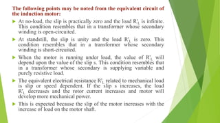 The following points may be noted from the equivalent circuit of
the induction motor:
 At no-load, the slip is practically zero and the load R'L is infinite.
This condition resembles that in a transformer whose secondary
winding is open-circuited.
 At standstill, the slip is unity and the load R'L is zero. This
condition resembles that in a transformer whose secondary
winding is short-circuited.
 When the motor is running under load, the value of R'L will
depend upon the value of the slip s. This condition resembles that
in a transformer whose secondary is supplying variable and
purely resistive load.
 The equivalent electrical resistance R'L related to mechanical load
is slip or speed dependent. If the slip s increases, the load
R'L decreases and the rotor current increases and motor will
develop more mechanical power.
 This is expected because the slip of the motor increases with the
increase of load on the motor shaft.
 