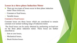 Losses in a three phase Induction Motor
 There are two types of losses occur in three phase induction
motor These losses are,
1. Constant or fixed losses,
2. Variable losses.
Constant or Fixed Losses:
Constant losses are those losses which are considered to remain
constant over normal working range of induction motor.
The fixed losses can be easily obtained by performing no-load test
on the three phase induction motor. These losses are further
classified as-
1. Iron or core losses,
2. Mechanical losses,
3. Brush friction losses.
 