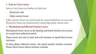  Iron or Core Losses
Iron or core losses are further divided into
1. Hysteresis and
2. Eddy current losses
Eddy current losses are minimized by using lamination on core and
Hysteresis losses are minimized by using high grade silicon steel.
 Mechanical and Brush Friction Losses
Mechanical losses occur at the bearing and brush friction loss occurs
in wound rotor induction motor.
These losses are zero at start and with increase in speed these losses
increases.
In three phase induction motor the speed usually remains constant.
Hence these losses almost remains constant.
 