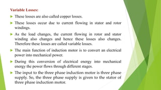 Variable Losses:
 These losses are also called copper losses.
 These losses occur due to current flowing in stator and rotor
windings.
 As the load changes, the current flowing in rotor and stator
winding also changes and hence these losses also changes.
Therefore these losses are called variable losses.
 The main function of induction motor is to convert an electrical
power into mechanical power.
 During this conversion of electrical energy into mechanical
energy the power flows through different stages.
 The input to the three phase induction motor is three phase
supply. So, the three phase supply is given to the stator of
three phase induction motor.
 