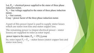 Let, Pin = electrical power supplied to the stator of three phase
induction motor,
VL = line voltage supplied to the stator of three phase induction
motor,
IL = line current,
Cosφ = power factor of the three phase induction motor.
A part of this power input is used to supply stator losses
which are stator iron loss and stator copper loss.
The remaining power i.e (input electrical power – stator
losses) are supplied to rotor as rotor input.
power input to the stator, Pin = √3VLILcosφ
So, rotor input P2 = Pin – stator losses (stator copper loss and
stator iron loss).
 