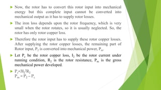  Now, the rotor has to convert this rotor input into mechanical
energy but this complete input cannot be converted into
mechanical output as it has to supply rotor losses.
 The iron loss depends upon the rotor frequency, which is very
small when the rotor rotates, so it is usually neglected. So, the
rotor has only rotor copper loss.
 Therefore the rotor input has to supply these rotor copper losses.
After supplying the rotor copper losses, the remaining part of
Rotor input, P2 is converted into mechanical power, Pm.
 Let Pc be the rotor copper loss, I2 be the rotor current under
running condition, R2 is the rotor resistance, Pm is the gross
mechanical power developed.
 Pc=3I2
2R2
Pm = P2 – Pc
 