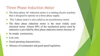 Three Phase Induction Motor
 The three-phase AC induction motor is a rotating electric machine
that is designed to operate on a three-phase supply.
 This 3 phase motor is also called as an asynchronous motor.
 The three phase induction motor is the most widely used
electrical motor. Almost 80% of the mechanical power used by
industries is provided by three phase induction motors because of
 Its simple construction,
 Low cost,
 Good operating characteristics,
 Absence of commutator and good speed regulation.
 