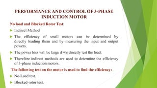 PERFORMANCE AND CONTROL OF 3-PHASE
INDUCTION MOTOR
No load and Blocked Rotor Test:
 Indirect Method
 The efficiency of small motors can be determined by
directly loading them and by measuring the input and output
powers.
 The power loss will be large if we directly test the load.
 Therefore indirect methods are used to determine the efficiency
of 3-phase induction motors.
The following test on the motor is used to find the efficiency:
 No-Load test.
 Blocked-rotor test.
 