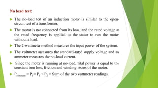 No load test:
 The no-load test of an induction motor is similar to the open-
circuit test of a transformer.
 The motor is not connected from its load, and the rated voltage at
the rated frequency is applied to the stator to run the motor
without a load.
 The 2-wattmeter method measures the input power of the system.
 The voltmeter measures the standard-rated supply voltage and an
ammeter measures the no-load current.
 Since the motor is running at no-load, total power is equal to the
constant iron loss, friction and winding losses of the motor.
 Pconstant = Pi = P1 + P2 = Sum of the two wattmeter readings.
 