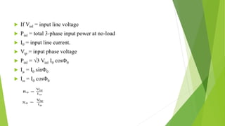  If Vinl = input line voltage
 Pinl = total 3-phase input power at no-load
 I0 = input line current.
 Vip = input phase voltage
 Pinl = √3 Vinl I0 cosΦ0
 Iµ = I0 sinΦ0
 Iω = I0 cosΦ0
 
