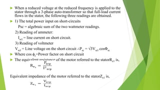  When a reduced voltage at the reduced frequency is applied to the
stator through a 3-phase auto-transformer so that full-load current
flows in the stator, the following three readings are obtained.
 1) The total power input on short-circuits
Psc = algebraic sum of the two wattmeter readings.
2) Reading of ammeter:
Iscl = line current on short circuit.
3) Reading of voltmeter
Vscl = Line voltage on the short circuit ∴Psc = √3Vscl cosΦsc
 Where cos ϕc=Power factor on short circuit
 The equivalent resistance of the motor referred to the statorRe1 is,
Equivalent impedance of the motor referred to the statorZe1 is,
 