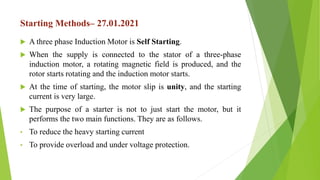 Starting Methods– 27.01.2021
 A three phase Induction Motor is Self Starting.
 When the supply is connected to the stator of a three-phase
induction motor, a rotating magnetic field is produced, and the
rotor starts rotating and the induction motor starts.
 At the time of starting, the motor slip is unity, and the starting
current is very large.
 The purpose of a starter is not to just start the motor, but it
performs the two main functions. They are as follows.
• To reduce the heavy starting current
• To provide overload and under voltage protection.
 