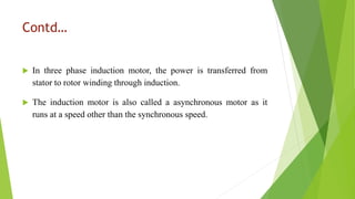 Contd…
 In three phase induction motor, the power is transferred from
stator to rotor winding through induction.
 The induction motor is also called a asynchronous motor as it
runs at a speed other than the synchronous speed.
 