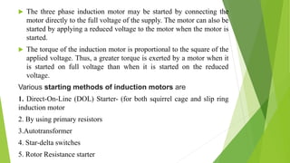  The three phase induction motor may be started by connecting the
motor directly to the full voltage of the supply. The motor can also be
started by applying a reduced voltage to the motor when the motor is
started.
 The torque of the induction motor is proportional to the square of the
applied voltage. Thus, a greater torque is exerted by a motor when it
is started on full voltage than when it is started on the reduced
voltage.
Various starting methods of induction motors are
1. Direct-On-Line (DOL) Starter- (for both squirrel cage and slip ring
induction motor
2. By using primary resistors
3.Autotransformer
4. Star-delta switches
5. Rotor Resistance starter
 