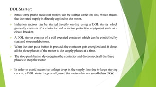 DOL Starter:
 Small three phase induction motors can be started direct-on-line, which means
that the rated supply is directly applied to the motor.
 Induction motors can be started directly on-line using a DOL starter which
generally consists of a contactor and a motor protection equipment such as a
circuit breaker.
 A DOL starter consists of a coil operated contactor which can be controlled by
start and stop push buttons.
 When the start push button is pressed, the contactor gets energized and it closes
all the three phases of the motor to the supply phases at a time.
 The stop push button de-energizes the contactor and disconnects all the three
phases to stop the motor.
 In order to avoid excessive voltage drop in the supply line due to large starting
current, a DOL starter is generally used for motors that are rated below 5kW.
 
