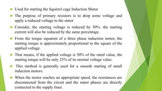  Used for starting the Squirrel cage Induction Motor
 The purpose of primary resistors is to drop some voltage and
apply a reduced voltage to the stator
 Consider, the starting voltage is reduced by 50%. the starting
current will also be reduced by the same percentage.
 From the torque equation of a three phase induction motor, the
starting torque is approximately proportional to the square of the
applied voltage.
 That means, if the applied voltage is 50% of the rated value, the
starting torque will be only 25% of its normal voltage value.
 This method is generally used for a smooth starting of small
induction motors.
 When the motor reaches an appropriate speed, the resistances are
disconnected from the circuit and the stator phases are directly
connected to the supply lines.
 