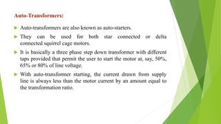 Auto-Transformers:
 Auto-transformers are also known as auto-starters.
 They can be used for both star connected or delta
connected squirrel cage motors.
 It is basically a three phase step down transformer with different
taps provided that permit the user to start the motor at, say, 50%,
65% or 80% of line voltage.
 With auto-transformer starting, the current drawn from supply
line is always less than the motor current by an amount equal to
the transformation ratio.
 