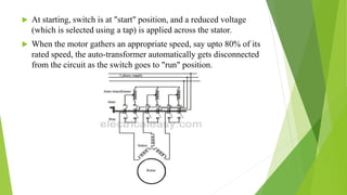  At starting, switch is at "start" position, and a reduced voltage
(which is selected using a tap) is applied across the stator.
 When the motor gathers an appropriate speed, say upto 80% of its
rated speed, the auto-transformer automatically gets disconnected
from the circuit as the switch goes to "run" position.
 