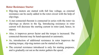 Rotor Resistance Starter
 Slip-ring motors are started with full line voltage, as external
resistance can be easily added in the rotor circuit with the help of
slip-rings.
 A star connected rheostat is connected in series with the rotor via
slip-rings as shown in the fig. Introducing resistance in rotor
current will decrease the starting current in rotor (and, hence, in
stator).
 Also, it improves power factor and the torque is increased. The
connected rheostat may be hand-operated or automatic.
 As, introduction of additional resistance in rotor improves the
starting torque, slip-ring motors can be started on load.
 The external resistance introduced is only for starting purposes,
and is gradually cut out as the motor gathers the speed.
 
