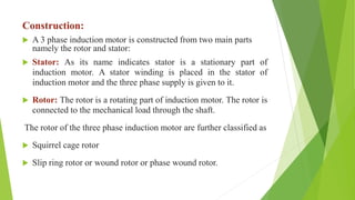 Construction:
 A 3 phase induction motor is constructed from two main parts
namely the rotor and stator:
 Stator: As its name indicates stator is a stationary part of
induction motor. A stator winding is placed in the stator of
induction motor and the three phase supply is given to it.
 Rotor: The rotor is a rotating part of induction motor. The rotor is
connected to the mechanical load through the shaft.
The rotor of the three phase induction motor are further classified as
 Squirrel cage rotor
 Slip ring rotor or wound rotor or phase wound rotor.
 