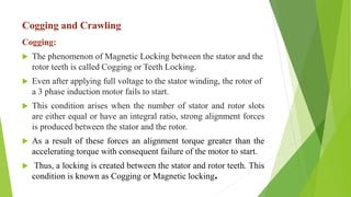 Cogging and Crawling
Cogging:
 The phenomenon of Magnetic Locking between the stator and the
rotor teeth is called Cogging or Teeth Locking.
 Even after applying full voltage to the stator winding, the rotor of
a 3 phase induction motor fails to start.
 This condition arises when the number of stator and rotor slots
are either equal or have an integral ratio, strong alignment forces
is produced between the stator and the rotor.
 As a result of these forces an alignment torque greater than the
accelerating torque with consequent failure of the motor to start.
 Thus, a locking is created between the stator and rotor teeth. This
condition is known as Cogging or Magnetic locking.
 