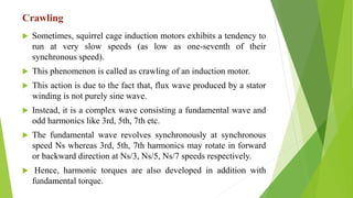 Crawling
 Sometimes, squirrel cage induction motors exhibits a tendency to
run at very slow speeds (as low as one-seventh of their
synchronous speed).
 This phenomenon is called as crawling of an induction motor.
 This action is due to the fact that, flux wave produced by a stator
winding is not purely sine wave.
 Instead, it is a complex wave consisting a fundamental wave and
odd harmonics like 3rd, 5th, 7th etc.
 The fundamental wave revolves synchronously at synchronous
speed Ns whereas 3rd, 5th, 7th harmonics may rotate in forward
or backward direction at Ns/3, Ns/5, Ns/7 speeds respectively.
 Hence, harmonic torques are also developed in addition with
fundamental torque.
 