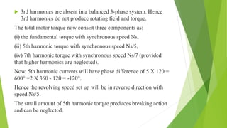  3rd harmonics are absent in a balanced 3-phase system. Hence
3rd harmonics do not produce rotating field and torque.
The total motor torque now consist three components as:
(i) the fundamental torque with synchronous speed Ns,
(ii) 5th harmonic torque with synchronous speed Ns/5,
(iv) 7th harmonic torque with synchronous speed Ns/7 (provided
that higher harmonics are neglected).
Now, 5th harmonic currents will have phase difference of 5 X 120 =
600° =2 X 360 - 120 = -120°.
Hence the revolving speed set up will be in reverse direction with
speed Ns/5.
The small amount of 5th harmonic torque produces breaking action
and can be neglected.
 