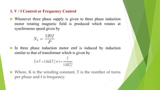 1. V / f Control or Frequency Control
 Whenever three phase supply is given to three phase induction
motor rotating magnetic field is produced which rotates at
synchronous speed given by
 In three phase induction motor emf is induced by induction
similar to that of transformer which is given by
 Where, K is the winding constant, T is the number of turns
per phase and f is frequency.
 