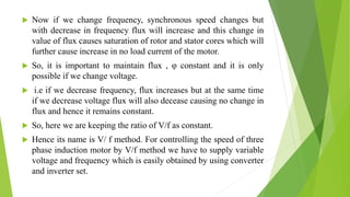  Now if we change frequency, synchronous speed changes but
with decrease in frequency flux will increase and this change in
value of flux causes saturation of rotor and stator cores which will
further cause increase in no load current of the motor.
 So, it is important to maintain flux , φ constant and it is only
possible if we change voltage.
 i.e if we decrease frequency, flux increases but at the same time
if we decrease voltage flux will also decease causing no change in
flux and hence it remains constant.
 So, here we are keeping the ratio of V/f as constant.
 Hence its name is V/ f method. For controlling the speed of three
phase induction motor by V/f method we have to supply variable
voltage and frequency which is easily obtained by using converter
and inverter set.
 