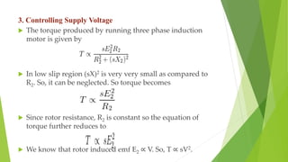 3. Controlling Supply Voltage
 The torque produced by running three phase induction
motor is given by
 In low slip region (sX)2 is very very small as compared to
R2. So, it can be neglected. So torque becomes
 Since rotor resistance, R2 is constant so the equation of
torque further reduces to
 We know that rotor induced emf E2 ∝ V. So, T ∝ sV2.
 