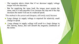 • The equation above clears that if we decrease supply voltage
torque will also decrease.
• But for supplying the same load, the torque must remain the
same, and it is only possible if we increase the slip and if the slip
increases the motor will run at a reduced speed.
This method is the easiest and cheapest, still rarely used, because
 Large change in supply voltage is required for relatively small
change in speed.
 Large change in supply voltage will result in a large change in
flux density, hence, this will disturb the magnetic conditions of
the motor.
 