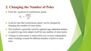 2. Changing the Number of Poles
 From the equation of synchronous speed,
 it can be seen that synchronous speed can be changed by
changing the number of stator poles.
 This method is generally used for squirrel cage induction motors,
as squirrel cage rotor adapts itself for any number of stator poles.
 Change in stator poles is achieved by two or more independent
stator windings wound for different number of poles in same
slots.
 