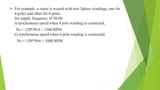  For example, a stator is wound with two 3phase windings, one for
4 poles and other for 6 poles.
for supply frequency of 50 Hz
i) synchronous speed when 4 pole winding is connected,
Ns = 120*50/4 = 1500 RPM
ii) synchronous speed when 6 pole winding is connected,
Ns = 120*50/6 = 1000 RPM
 