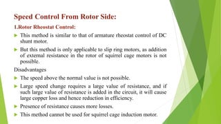 Speed Control From Rotor Side:
1.Rotor Rheostat Control:
 This method is similar to that of armature rheostat control of DC
shunt motor.
 But this method is only applicable to slip ring motors, as addition
of external resistance in the rotor of squirrel cage motors is not
possible.
Disadvantages
 The speed above the normal value is not possible.
 Large speed change requires a large value of resistance, and if
such large value of resistance is added in the circuit, it will cause
large copper loss and hence reduction in efficiency.
 Presence of resistance causes more losses.
 This method cannot be used for squirrel cage induction motor.
 