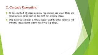 2. Cascade Operation:
 In this method of speed control, two motors are used. Both are
mounted on a same shaft so that both run at same speed.
 One motor is fed from a 3phase supply and the other motor is fed
from the induced emf in first motor via slip-rings.
 