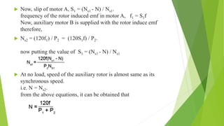  Now, slip of motor A, S1 = (Ns1 - N) / Ns1.
frequency of the rotor induced emf in motor A, f1 = S1f
Now, auxiliary motor B is supplied with the rotor induce emf
therefore,
 Ns2 = (120f1) / P2 = (120S1f) / P2.
now putting the value of S1 = (Ns1 - N) / Ns1
 At no load, speed of the auxiliary rotor is almost same as its
synchronous speed.
i.e. N = Ns2.
from the above equations, it can be obtained that
 