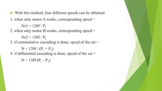 With this method, four different speeds can be obtained
1. when only motor A works, corresponding speed =
Ns1 = 120f / P1
2. when only motor B works, corresponding speed =
Ns2 = 120f / P2
3. if commulative cascading is done, speed of the set =
N = 120f / (P1 + P2)
4. if differential cascading is done, speed of the set =
N = 120f (P1 - P2)
 