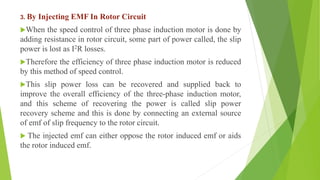 3. By Injecting EMF In Rotor Circuit
When the speed control of three phase induction motor is done by
adding resistance in rotor circuit, some part of power called, the slip
power is lost as I2R losses.
Therefore the efficiency of three phase induction motor is reduced
by this method of speed control.
This slip power loss can be recovered and supplied back to
improve the overall efficiency of the three-phase induction motor,
and this scheme of recovering the power is called slip power
recovery scheme and this is done by connecting an external source
of emf of slip frequency to the rotor circuit.
 The injected emf can either oppose the rotor induced emf or aids
the rotor induced emf.
 