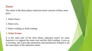 Stator
The stator of the three-phase induction motor consists of three main
parts :
1. Stator frame,
2. Stator core,
3. Stator winding or field winding.
 Stator Frame
It is the outer part of the three phase induction motor. Its main
function is to support the stator core and the field winding. It acts as
a covering, and it provides protection and mechanical strength to all
the inner parts of the induction motor.
 