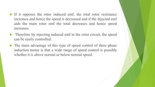  If it opposes the rotor induced emf, the total rotor resistance
increases and hence the speed is decreased and if the injected emf
aids the main rotor emf the total decreases and hence speed
increases.
 Therefore by injecting induced emf in the rotor circuit, the speed
can be easily controlled.
 The main advantage of this type of speed control of three phase
induction motor is that a wide range of speed control is possible
whether it is above normal or below normal speed.
 