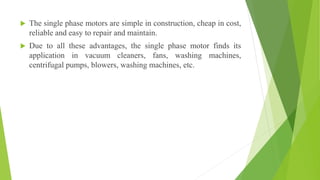  The single phase motors are simple in construction, cheap in cost,
reliable and easy to repair and maintain.
 Due to all these advantages, the single phase motor finds its
application in vacuum cleaners, fans, washing machines,
centrifugal pumps, blowers, washing machines, etc.
 