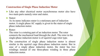 Construction of Single Phase Induction Motor
 Like any other electrical motor asynchronous motor also have
two main parts namely rotor and stator.
 Stator:
As its name indicates stator is a stationary part of induction
motor. A single phase AC supply is given to the stator of single
phase induction motor.
 Rotor:
The rotor is a rotating part of an induction motor. The rotor
connects the mechanical load through the shaft. The rotor in the
single-phase induction motor is of squirrel cage rotor type.
 The construction of single phase induction motor is almost
similar to the squirrel cage three-phase induction motor. But in
case of a single phase induction motor, the stator has two
windings instead of one three-phase winding in three phase
induction motor.
 