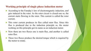 Working principle of single phase induction motor
 According to the Faraday’s law of electromagnetic induction, emf
gets induced in the rotor. As the rotor circuit is closed one so, the
current starts flowing in the rotor. This current is called the rotor
current.
 This rotor current produces its flux called rotor flux. Since this
flux is produced due to the induction principle so, the motor
working on this principle got its name as an induction motor.
 Now there are two fluxes one is main flux, and another is called
rotor flux.
 These two fluxes produce the desired torque which is required by
the motor to rotate.
 