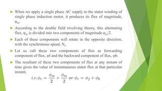  When we apply a single phase AC supply to the stator winding of
single phase induction motor, it produces its flux of magnitude,
φm.
 According to the double field revolving theory, this alternating
flux, φm is divided into two components of magnitude φm/2.
 Each of these components will rotate in the opposite direction,
with the synchronous speed, Ns.
 Let us call these two components of flux as forwarding
component of flux, φf and the backward component of flux, φb.
 The resultant of these two components of flux at any instant of
time gives the value of instantaneous stator flux at that particular
instant.
 