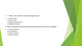  1. Who is the inventor of the ball-point pen?
 a) Laszlo Biro
b) Steve Jobs
c) Waterman Brothers
d) Wright Brothers
2. Which scientist discovered that some molecules have mirror images?
 a) Henry Moseley
b) Lord Kelvin
c) Robert Hooke
d) Louis Pasteur
 